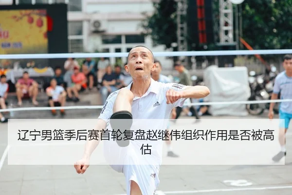 辽宁男篮季后赛首轮复盘赵继伟组织作用是否被高估